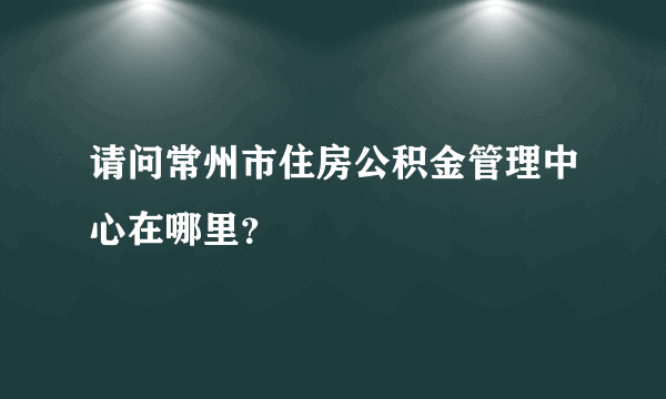 请问常州市住房公积金管理中心在哪里？