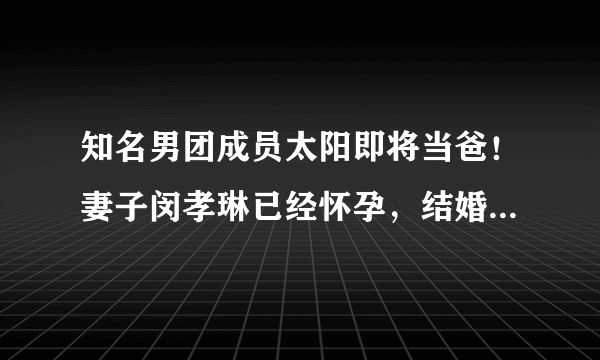 知名男团成员太阳即将当爸！妻子闵孝琳已经怀孕，结婚三年超甜蜜