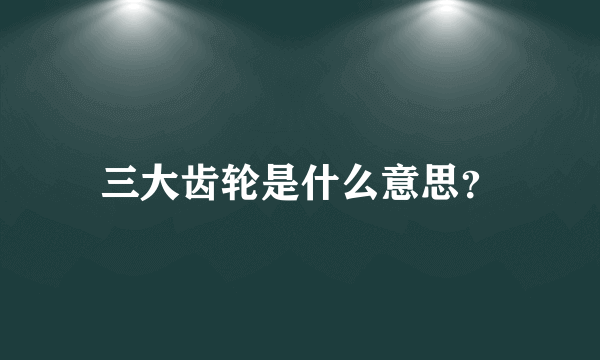 三大齿轮是什么意思？