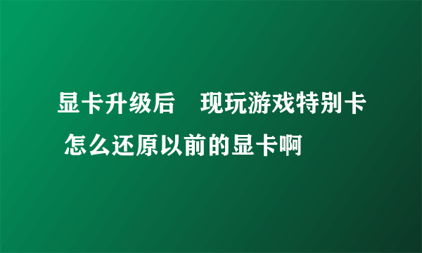 显卡升级后發现玩游戏特别卡 怎么还原以前的显卡啊