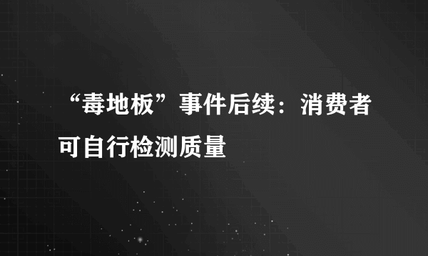 “毒地板”事件后续：消费者可自行检测质量