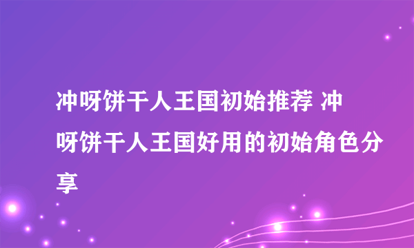 冲呀饼干人王国初始推荐 冲呀饼干人王国好用的初始角色分享