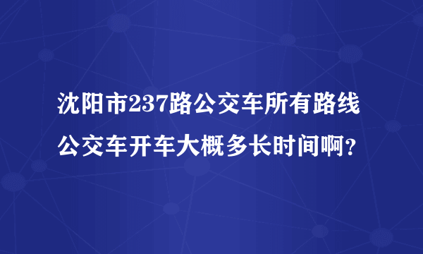 沈阳市237路公交车所有路线公交车开车大概多长时间啊？