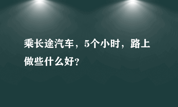 乘长途汽车，5个小时，路上做些什么好？