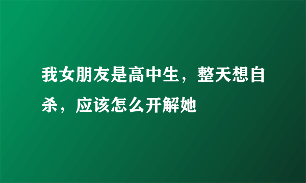 我女朋友是高中生，整天想自杀，应该怎么开解她