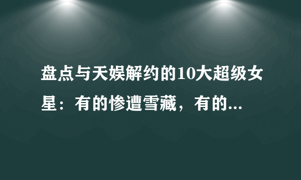 盘点与天娱解约的10大超级女星：有的惨遭雪藏，有的大红大紫