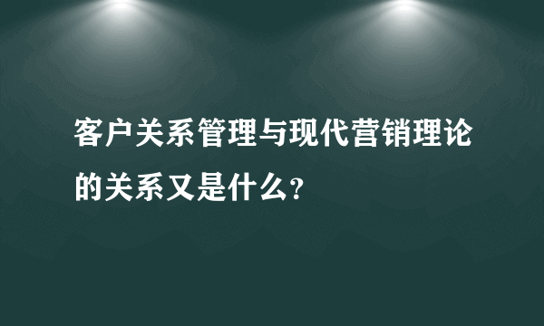 客户关系管理与现代营销理论的关系又是什么？