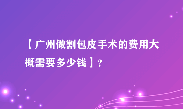 【广州做割包皮手术的费用大概需要多少钱】？