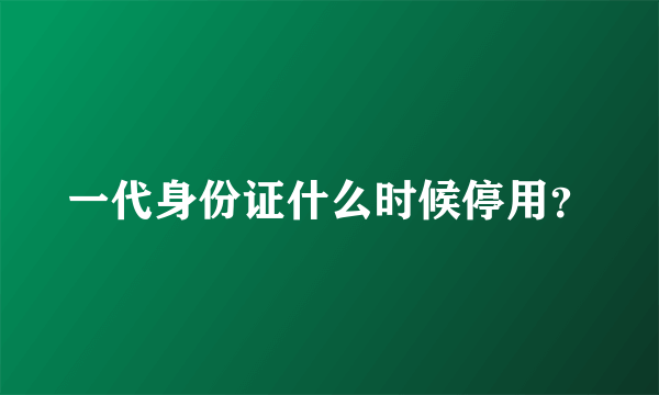 一代身份证什么时候停用？