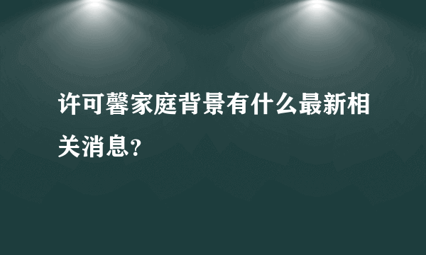 许可馨家庭背景有什么最新相关消息？