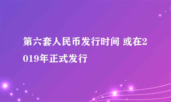 第六套人民币发行时间 或在2019年正式发行