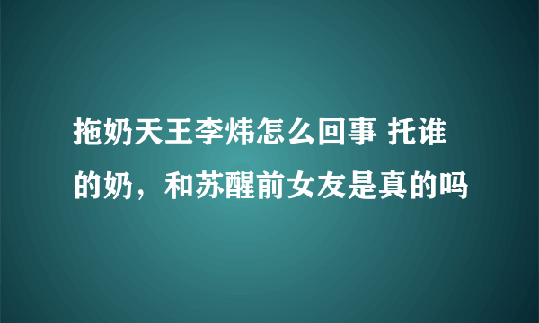 拖奶天王李炜怎么回事 托谁的奶，和苏醒前女友是真的吗