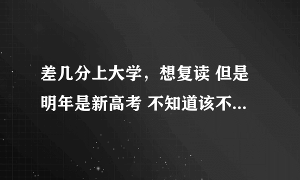 差几分上大学，想复读 但是明年是新高考 不知道该不该复读？