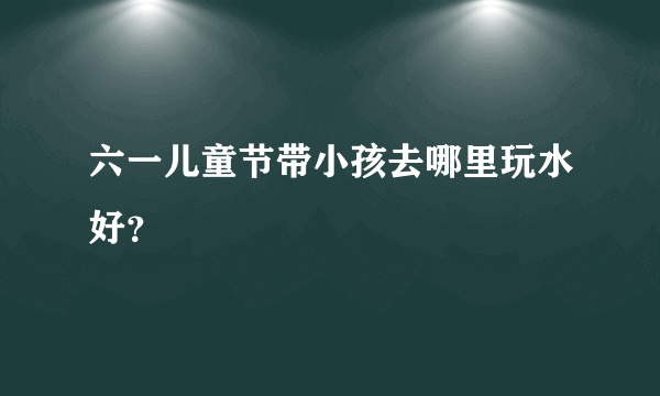 六一儿童节带小孩去哪里玩水好？