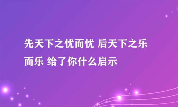 先天下之忧而忧 后天下之乐而乐 给了你什么启示