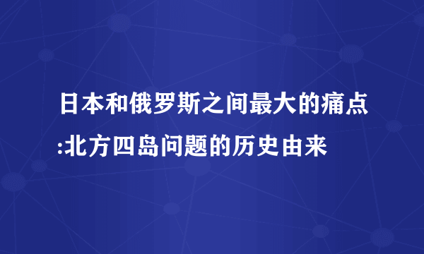 日本和俄罗斯之间最大的痛点:北方四岛问题的历史由来