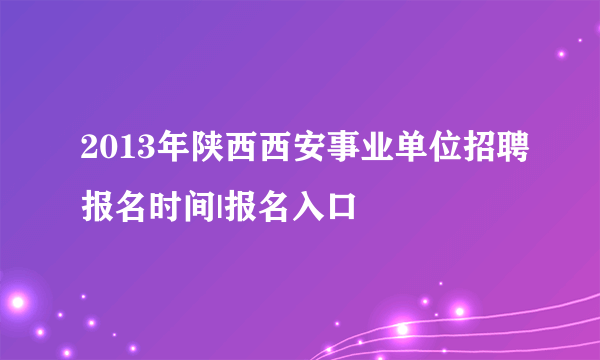 2013年陕西西安事业单位招聘报名时间|报名入口