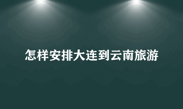 怎样安排大连到云南旅游