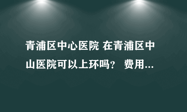 青浦区中心医院 在青浦区中山医院可以上环吗？ 费用如何？谢谢！