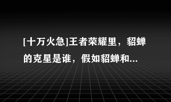 [十万火急]王者荣耀里，貂蝉的克星是谁，假如貂蝉和貂蝉对打，那么装应该怎么出，求解答