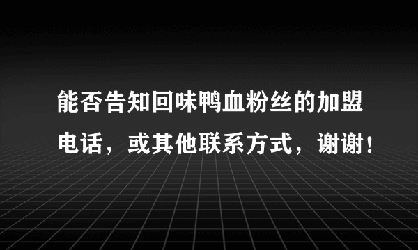 能否告知回味鸭血粉丝的加盟电话，或其他联系方式，谢谢！