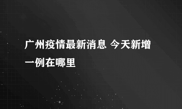 广州疫情最新消息 今天新增一例在哪里