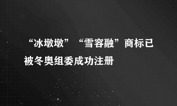 “冰墩墩”“雪容融”商标已被冬奥组委成功注册