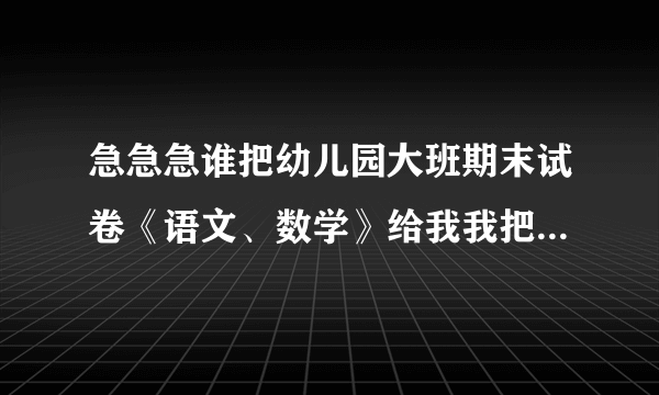 急急急谁把幼儿园大班期末试卷《语文、数学》给我我把我的分全给他