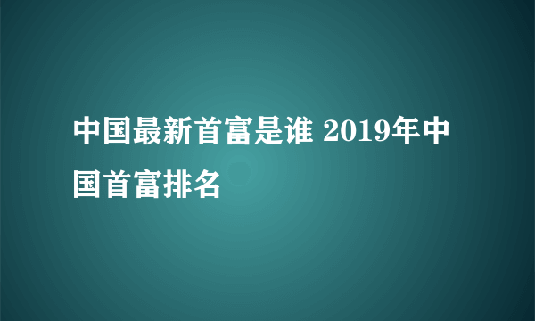 中国最新首富是谁 2019年中国首富排名