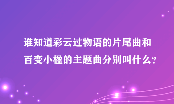 谁知道彩云过物语的片尾曲和百变小楹的主题曲分别叫什么？