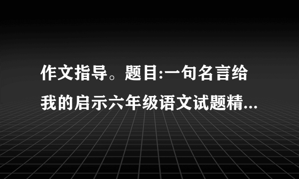 作文指导。题目:一句名言给我的启示六年级语文试题精选(三)