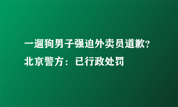 一遛狗男子强迫外卖员道歉？北京警方：已行政处罚