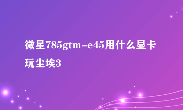 微星785gtm-e45用什么显卡玩尘埃3