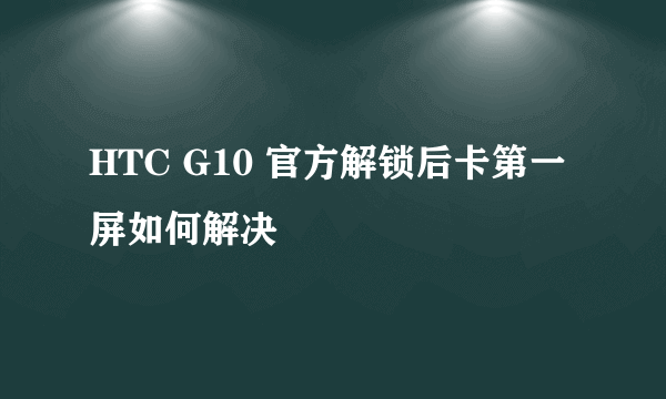 HTC G10 官方解锁后卡第一屏如何解决