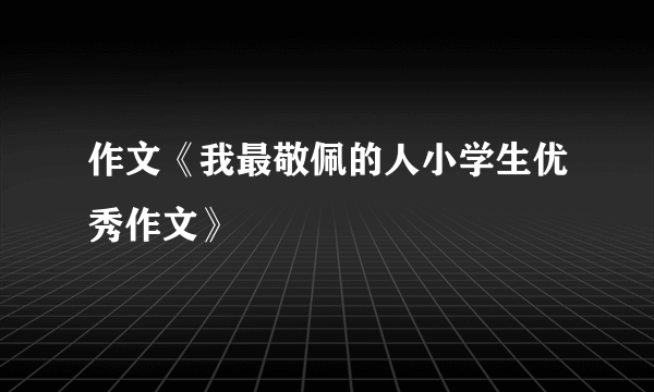 作文《我最敬佩的人小学生优秀作文》