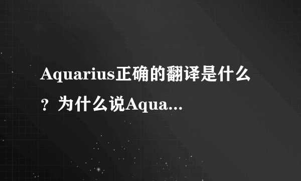 Aquarius正确的翻译是什么？为什么说Aquarius水瓶座又称宝瓶座，因古希腊人翻译错误，所以译为水瓶座