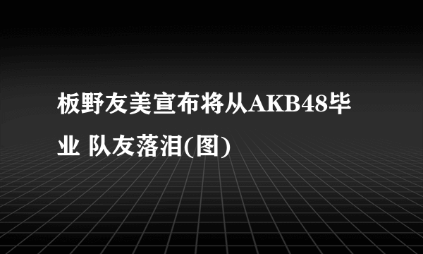 板野友美宣布将从AKB48毕业 队友落泪(图)