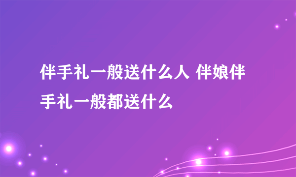 伴手礼一般送什么人 伴娘伴手礼一般都送什么