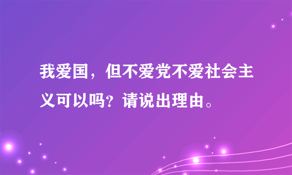 我爱国，但不爱党不爱社会主义可以吗？请说出理由。