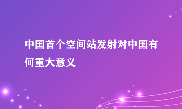 中国首个空间站发射对中国有何重大意义