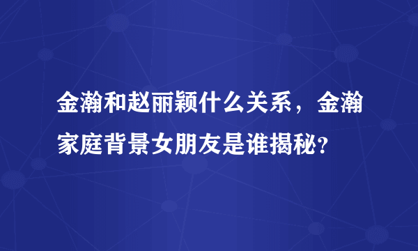 金瀚和赵丽颖什么关系，金瀚家庭背景女朋友是谁揭秘？