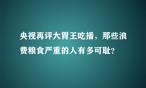 央视再评大胃王吃播，那些浪费粮食严重的人有多可耻？