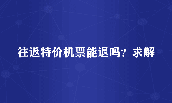 往返特价机票能退吗？求解