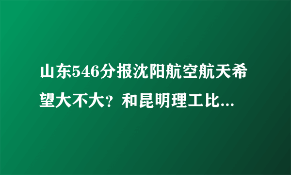 山东546分报沈阳航空航天希望大不大？和昆明理工比起来哪个更好