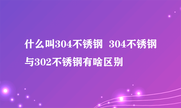 什么叫304不锈钢  304不锈钢与302不锈钢有啥区别