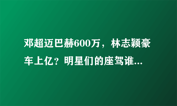 邓超迈巴赫600万，林志颖豪车上亿？明星们的座驾谁最“壕”