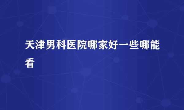 天津男科医院哪家好一些哪能看