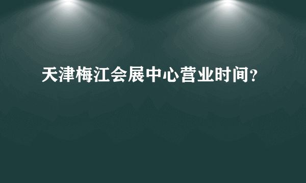 天津梅江会展中心营业时间？