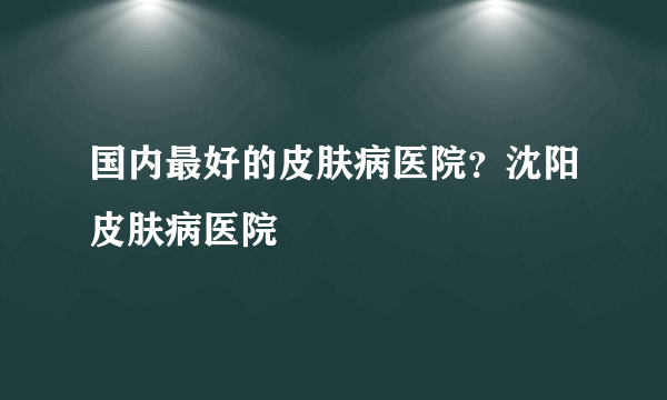 国内最好的皮肤病医院？沈阳皮肤病医院