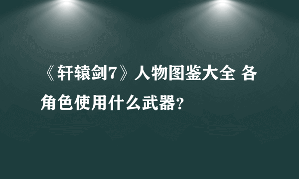 《轩辕剑7》人物图鉴大全 各角色使用什么武器？